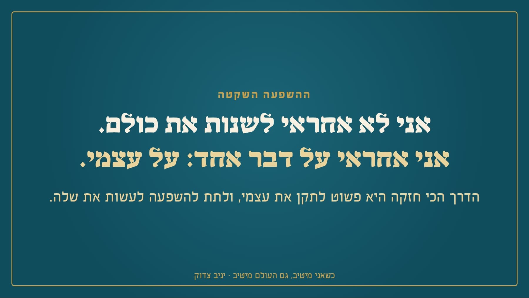 שקף: ההשפעה השקטה אני לא אחראי לשנות את כולם. אני אחראי על דבר אחד: על עצמי. הדרך הכי חזקה היא פשוט לתקן את עצמי, ולתת להשפעה לעשות את שלה. כשאני מיטיב, גם העולם מיטיב · יניב צדוק