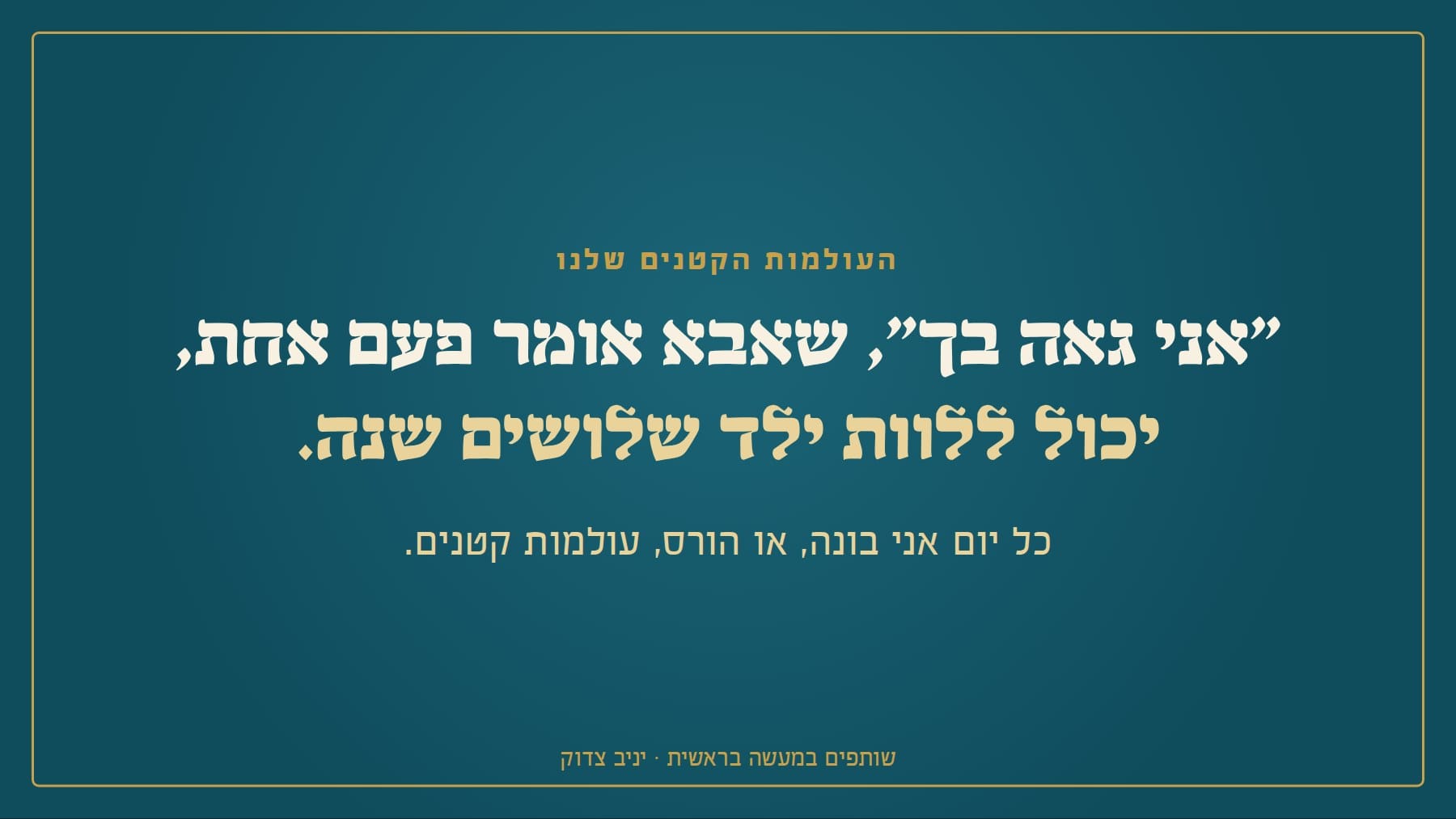 שקף: העולמות הקטנים שלנו "אני גאה בך", שאבא אומר פעם אחת, יכול ללוות ילד שלושים שנה. כל יום אני בונה, או הורס, עולמות קטנים. שותפים במעשה בראשית · יניב צדוק
